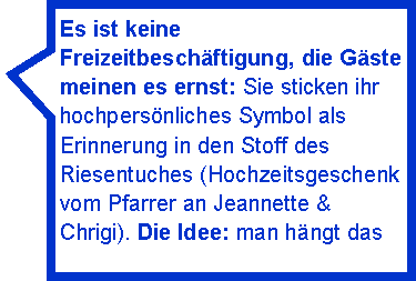 Rechteckige Legende: Es ist keine Freizeitbeschftigung, die Gste meinen es ernst: Sie sticken ihr hochpersnliches Symbol als Erinnerung in den Stoff des Riesentuches (Hochzeitsgeschenk vom Pfarrer an Jeannette & Chrigi). Die Idee: man hngt das 