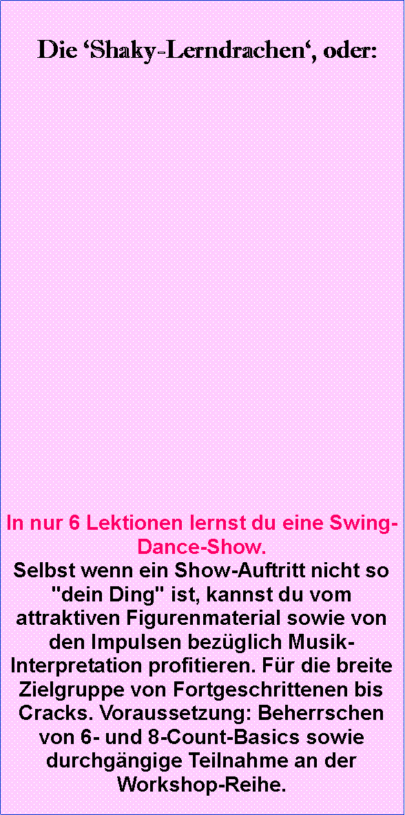 Textfeld:   Die ‘Shaky-Lerndrachen‘, oder:
 

         













In nur 6 Lektionen lernst du eine Swing-Dance-Show. 
Selbst wenn ein Show-Auftritt nicht so "dein Ding" ist, kannst du vom attraktiven Figurenmaterial sowie von den Impulsen bezüglich Musik-Interpretation profitieren. Für die breite Zielgruppe von Fortgeschrittenen bis Cracks. Voraussetzung: Beherrschen von 6- und 8-Count-Basics sowie durchgängige Teilnahme an der Workshop-Reihe.
