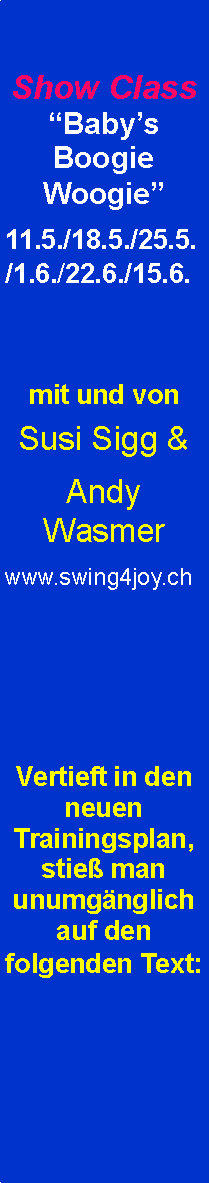 Textfeld: Show Class “Baby’s Boogie Woogie”
11.5./18.5./25.5./1.6./22.6./15.6.


mit und von
Susi Sigg &
Andy Wasmer
www.swing4joy.ch




Vertieft in den neuen Trainingsplan, stieß man unumgänglich auf den folgenden Text:


