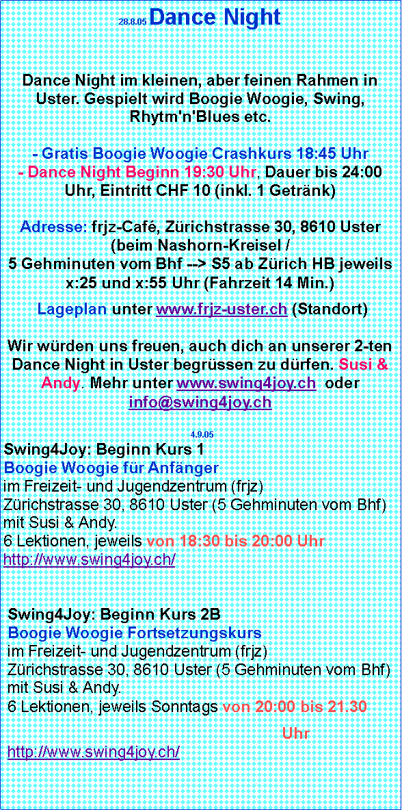 Textfeld: 28.8.05 Dance Night 

Dance Night im kleinen, aber feinen Rahmen in Uster. Gespielt wird Boogie Woogie, Swing, Rhytm'n'Blues etc.

- Gratis Boogie Woogie Crashkurs 18:45 Uhr
- Dance Night Beginn 19:30 Uhr, Dauer bis 24:00 Uhr, Eintritt CHF 10 (inkl. 1 Getrnk)

Adresse: frjz-Caf, Zrichstrasse 30, 8610 Uster (beim Nashorn-Kreisel /
5 Gehminuten vom Bhf --> S5 ab Zrich HB jeweils x:25 und x:55 Uhr (Fahrzeit 14 Min.) Lageplan unter www.frjz-uster.ch (Standort)

Wir wrden uns freuen, auch dich an unserer 2-ten Dance Night in Uster begrssen zu drfen. Susi & Andy. Mehr unter www.swing4joy.ch  oder info@swing4joy.ch   4.9.05Swing4Joy: Beginn Kurs 1
Boogie Woogie fr Anfnger
im Freizeit- und Jugendzentrum (frjz)
Zrichstrasse 30, 8610 Uster (5 Gehminuten vom Bhf) mit Susi & Andy.
6 Lektionen, jeweils von 18:30 bis 20:00 Uhr http://www.swing4joy.ch/Swing4Joy: Beginn Kurs 2B
Boogie Woogie Fortsetzungskurs
im Freizeit- und Jugendzentrum (frjz)
Zrichstrasse 30, 8610 Uster (5 Gehminuten vom Bhf)
mit Susi & Andy. 
6 Lektionen, jeweils Sonntags von 20:00 bis 21.30                                                                 Uhr
http://www.swing4joy.ch/ 