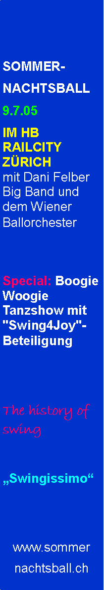 Textfeld: SOMMER-NACHTSBALL9.7.05 IM HB RAILCITY ZRICH
mit Dani Felber Big Band und dem Wiener Ballorchester
Special: Boogie Woogie Tanzshow mit "Swing4Joy"-BeteiligungThe history of swingSwingissimowww.sommernachtsball.ch