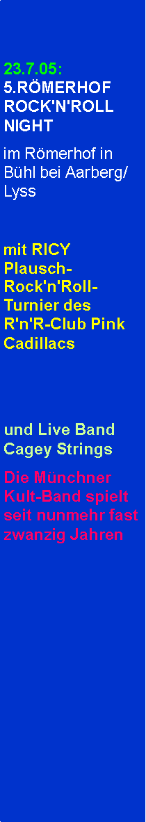 Textfeld: 23.7.05: 5.RMERHOF ROCK'N'ROLL NIGHTim Rmerhof in Bhl bei Aarberg/Lyssmit RICY Plausch-Rock'n'Roll-Turnier des R'n'R-Club Pink Cadillacsund Live Band Cagey StringsDie Mnchner Kult-Band spielt seit nunmehr fast zwanzig Jahren                     