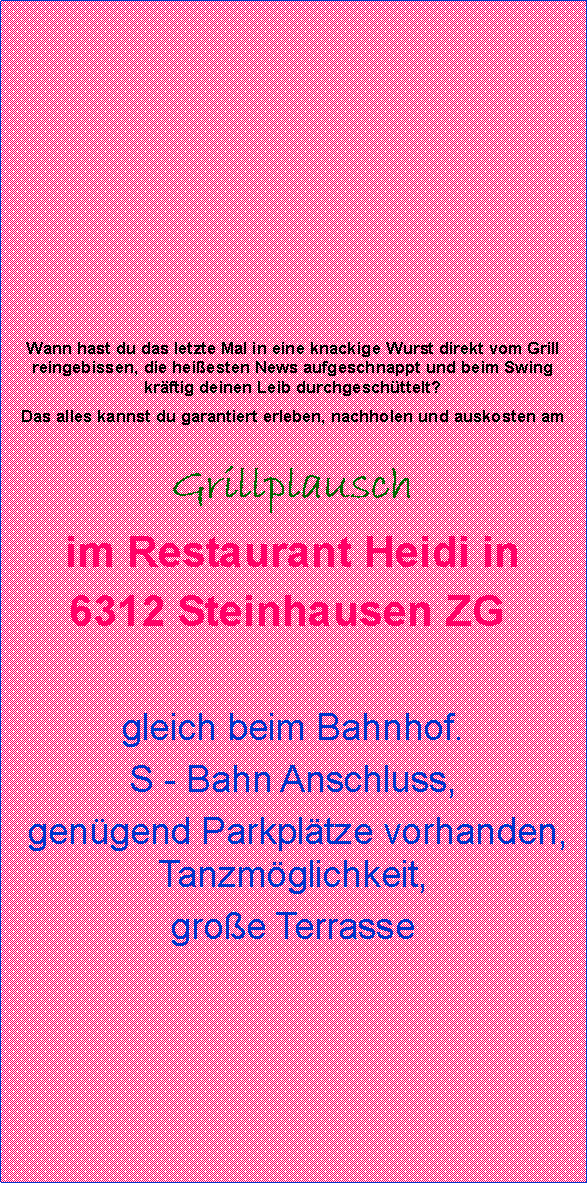 Textfeld:          Wann hast du das letzte Mal in eine knackige Wurst direkt vom Grill reingebissen, die heiesten News aufgeschnappt und beim Swing krftig deinen Leib durchgeschttelt?Das alles kannst du garantiert erleben, nachholen und auskosten amGrillplauschim Restaurant Heidi in 6312 Steinhausen ZG          gleich beim Bahnhof.S - Bahn Anschluss, gengend Parkpltze vorhanden, Tanzmglichkeit, groe Terrasse