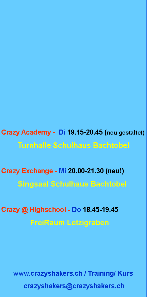 Textfeld: Crazy Academy -  Di 19.15-20.45 (neu gestaltet)        Turnhalle Schulhaus BachtobelCrazy Exchange - Mi 20.00-21.30 (neu!)        Singsaal Schulhaus BachtobelCrazy @ Highschool - Do 18.45-19.45               FreiRaum Letzigrabenwww.crazyshakers.ch / Training/ Kurs crazyshakers@crazyshakers.ch